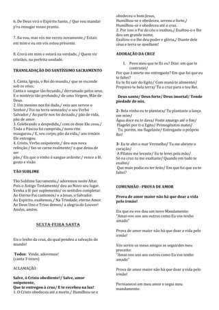 obedeceu o bom Jesus,
6. De Deus virá o Espírito Santo, / Que vou mandar     Humilhou-se e obedeceu, sereno e forte,/
p'ra enxugar vosso pranto.                             Humilhou-se e obedeceu até a cruz.
                                                       2. Por isso o Pai do céu o exaltou,/ Exaltou-o e lhe
                                                       deu um grande nome,
7. Eu vou, mas vós me vereis novamente;/ Estais        Exaltou-o e lhe deu poder e glória,/ Diante dele
em mim e eu em vós estou presente.                     céus e terra se ajoelhem!

8. Crerá em mim e estará na verdade, / Quem vir        ADORAÇÃO DA CRUZ
cristãos, na perfeita unidade.
                                                            1. Povo meu que te fiz eu? Dize: em que te
                                                                contristei/
TRANSLADAÇÃO DO SANTÍSSIMO SACRAMENTO
                                                       Por que à morte me entregaste? Em que foi que eu
                                                       te faltei?
1. Canta, Igreja, o Rei do mundo,/ que se esconde      Eu te fiz sair do Egito/ Com maná te alimentei/
sob os véus;                                           Preparei-te bela terra/ Tu a cruz para o teu Rei.
Canta o sangue tão fecundo,/ derramado pelos seus,
E o mistério tão profundo,/ de uma Virgem, Mãe de       Deus santo/ Deus forte/ Deus imortal/ Tende
Deus.                                                  piedade de nós.
2. Um menino nos foi dado,/ veio aos servos o
Senhor./ Foi na terra semeado/ o seu Verbo             2- Bela vinha eu te plantara/ Tu plantaste a lança
Salvador./ Ao partir nos foi deixado,/ pão de vida,    em mim/
pão de amor.                                           Água doce eu te dava/ Foste amargo até o fim/
3. Celebrando a despedida,/ com os doze Ele ceou./     Flagelei por ti o Egito/ Primogênitos matei/
Toda a Páscoa foi cumprida,/ novo rito                  Tu, porém, me flagelaste/ Entregaste o próprio
inaugurou./ E, seu corpo, pão da vida,/ aos irmãos     Rei!
Ele entregou.
4. Cristo, Verbo onipotente,/ deu-nos nova             3- Eu te abri o mar Vermelho/ Tu me abriste o
refeição:/ faz-se carne realmente/ o que deixa de      coração/
ser                                                     A Pilatos me levaste/ Eu te levei pela mão/
pão./ Eis que o vinho é sangue ardente:/ vence a fé,   Só na cruz tu me exaltaste/ Quando em tudo te
gosto e visão                                          exaltei/
                                                        Que mais podia eu ter feito/ Em que foi que eu te
TÃO SUBLIME                                            faltei?

Tão Sublime Sacramento,/ adoremos neste Altar.
Pois o Antigo Testamento/ deu ao Novo seu lugar.       COMUNHÃO - PROVA DE AMOR
Venha a fé por suplemento/ os sentidos completar.
Ao Eterno Pai cantemos/ e a Jesus, o Salvador.         Prova de amor maior não há que doar a vida
Ao Espírito, exaltemos,/ Na Trindade, eterno Amor.     pelo irmão!
Ao Deus Uno e Trino demos/ a alegria do Louvor!
Amém, amém.                                            Eis que eu vos dou um novo Mandamento:
                                                       "Amai-vos uns aos outros como Eu vos tenho
                                                       amado"
             SEXTA-FEIRA SANTA
                                                       Prova de amor maior não há que doar a vida pelo
                                                       irmão!
Eis o lenho da cruz, do qual pendeu a salvação do
mundo!                                                 Vós sereis os meus amigos se seguirdes meu
                                                       preceito:
 Todos: Vinde, adoremos!                               "Amai-vos uns aos outros como Eu vos tenho
(canta 3 vezes)                                        amado"

ACLAMAÇÃO                                              Prova de amor maior não há que doar a vida pelo
                                                       irmão!
Salve, ó Cristo obediente!/ Salve, amor
onipotente,                                            Permanecei em meu amor e segui meu
Que te entregou à cruz/ E te recebeu na luz!           mandamento:
1. O Cristo obedeceu até a morte,/ Humilhou-se e
 