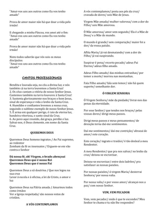 "Amai-vos uns aos outros como Eu vos tenho              A vós contemplamos/ posta aos pés da cruz/
amado"                                                  cravada de dores/ sois Mãe de Jesus.

Prova de amor maior não há que doar a vida pelo         Virgem Mãe amada/ mulher valorosa/ com a dor do
irmão!                                                  Filho/ sois Mãe amorosa.

E chegando a minha Páscoa, vos amei até o fim:          Ó Mãe amorosa/ amor sem segundo/ Ela é a Mãe de
"Amai-vos uns aos outros como Eu vos tenho              Deus/ e a Mãe do mundo.
amado"
                                                        O mundo é grande/ sem comparação/ maior foi a
Prova de amor maior não há que doar a vida pelo         dor/ da vossa paixão.
irmão!
                                                        Aflita Maria/ já vai desmaiando/ com a dor do
Nisto todos saberão que vós sois os meus                Filho/ já vai suspirando.
discípulos:
"Amai-vos uns aos outros como Eu vos tenho              Suspirar é pena/ recorto pecado/ adeus Pai
amado"                                                  Eterno/ adeus filho amado.

                                                        Adeus Filho amado/ das minhas entranhas/ por
                                                        temer a morte/ morreu nas montanhas.
          CANTOS PROCESSIONAIS
                                                        Fala Filho amado/ fala sem temor/ não há quem
Bendita e louvada seja, no céu a divina luz; e nós
                                                        suporte/ semelhante dor.
também cá na terra louvemos a Santa Cruz!
2. Os céus cantam a vitória de nosso Senhor Jesus.
                                                                       Ó VIRGEM SENHORA
Cantemos também na terra louvores à Santa Cruz!
3. Sustenta gloriosamente nos braços o bom Jesus,
                                                        Ó Virgem Senhora/ mãe da piedade/ livrai-nos das
sinal de esperança e vida o lenho da Santa Cruz.
                                                        penas da eternidade.
4. Humildes e confiantes levemos a nossa cruz,
seguindo o sublime exemplo de nosso Senhor Jesus.
                                                        Por esse Senhor/ que tendes nos braços/ pelas
5. É arma em qualquer perigo, é raio de eterna luz,
                                                        vossas dores/ dirigi meus passos.
bandeira vitoriosa, o santo sinal da Cruz.
6. Ao povo aqui reunido, dai graça, perdão e luz.
                                                        Dirigi meus passos e meus pensamentos/ de
Salvai-nos, ó Deus clemente, em nome da Santa
                                                        devoção terna daí-me sentimentos.
Cruz.
                                                        Daí-me sentimentos/ daí-me contrição/ abrazai de
                  QUEREMOS DEUS
                                                        amor/ este coração.
Queremos Deus homens ingratos / Ao Pai supremo,
                                                        Este coração/ ingrato e traidor/ é tão desleal a meu
ao redentor
                                                        Rendentor.
Zombam da fé os insensatos / Erguem-se em vão
contra o Senhor
                                                        A meu Rendentor/ que pra nos salvar/ no lenho da
                                                        cruz/ deixou-se escravizar.
Dá nossa fé, oh! Virgem, o brado abençoai
Queremos Deus que é nosso Rei
                                                        Deixou-se escravizar/ entre dois ladrões/ pra
Queremos Deus que é nosso Pai
                                                        satisfazer as nossas paixões.
Queremos Deus a sã doutrina / Que nos legou na
                                                        Por nossas paixões/ ó virgem Maria/ desterrai
sua cruz
                                                        Senhora/ por nossa valia.
Levar á escola e á oficina, a lei de Cristo, o amor e
luz
                                                        Por nossa valia/ e por vosso amor/ alcançai-nos a
                                                        paz/ com nosso Senhor.
Queremos Deus na Pátria amada / Amarmos todos
como irmãos
                                                                       VEM, VEM PECADOR
Ver a Igreja respeitada/ são nossos votos de
cristãos.
                                                        Vem, vem pecador/ onde é que te escondes? Meu
                                                        Senhor te chama e tu não lhe respondes?
              A VÓS CONTEMPLAMOS
 