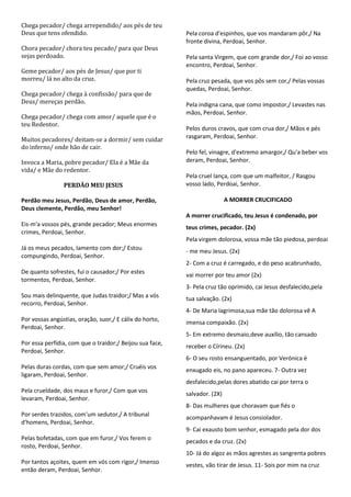 Chega pecador/ chega arrependido/ aos pés de teu
Deus que tens ofendido.                                   Pela coroa d'espinhos, que vos mandaram pôr,/ Na
                                                          fronte divina, Perdoai, Senhor.
Chora pecador/ chora teu pecado/ para que Deus
sejas perdoado.                                           Pela santa Virgem, que com grande dor,/ Foi ao vosso
                                                          encontro, Perdoai, Senhor.
Geme pecador/ aos pés de Jesus/ que por ti
morreu/ lá no alto da cruz.                               Pela cruz pesada, que vos pôs sem cor,/ Pelas vossas
                                                          quedas, Perdoai, Senhor.
Chega pecador/ chega à confissão/ para que de
Deus/ mereças perdão.                                     Pela indigna cana, que como impostor,/ Levastes nas
                                                          mãos, Perdoai, Senhor.
Chega pecador/ chega com amor/ aquele que é o
teu Redentor.
                                                          Pelos duros cravos, que com crua dor,/ Mãos e pés
Muitos pecadores/ deitam-se a dormir/ sem cuidar          rasgaram, Perdoai, Senhor.
do inferno/ onde hão de cair.
                                                          Pelo fel, vinagre, d'extremo amargor,/ Qu'a beber vos
Invoca a Maria, pobre pecador/ Ela é a Mãe da             deram, Perdoai, Senhor.
vida/ e Mãe do redentor.
                                                          Pela cruel lança, com que um malfeitor, / Rasgou
                PERDÃO MEU JESUS                          vosso lado, Perdoai, Senhor.

Perdão meu Jesus, Perdão, Deus de amor, Perdão,                            A MORRER CRUCIFICADO
Deus clemente, Perdão, meu Senhor!
                                                          A morrer crucificado, teu Jesus é condenado, por
Eis-m'a vossos pés, grande pecador; Meus enormes
                                                          teus crimes, pecador. (2x)
crimes, Perdoai, Senhor.
                                                          Pela virgem dolorosa, vossa mãe tão piedosa, perdoai
Já os meus pecados, lamento com dor;/ Estou
                                                          - me meu Jesus. (2x)
compungindo, Perdoai, Senhor.
                                                          2- Com a cruz é carregado, e do peso acabrunhado,
De quanto sofrestes, fui o causador;/ Por estes
                                                          vai morrer por teu amor (2x)
tormentos, Perdoai, Senhor.
                                                          3- Pela cruz tão oprimido, cai Jesus desfalecido,pela
Sou mais delinquente, que Judas traidor;/ Mas a vós       tua salvação. (2x)
recorro, Perdoai, Senhor.
                                                          4- De Maria lagrimosa,sua mãe tão dolorosa vê A
Por vossas angústias, oração, suor,/ E cálix do horto,
                                                          imensa compaixão. (2x)
Perdoai, Senhor.
                                                          5- Em extremo desmaio,deve auxílio, tão cansado
Por essa perfídia, com que o traidor;/ Beijou sua face,
                                                          receber o Círineu. (2x)
Perdoai, Senhor.
                                                          6- O seu rosto ensanguentado, por Verónica é
Pelas duras cordas, com que sem amor;/ Cruéis vos
                                                          enxugado eis, no pano apareceu. 7- Outra vez
ligaram, Perdoai, Senhor.
                                                          desfalecido,pelas dores abatido cai por terra o
Pela crueldade, dos maus e furor,/ Com que vos
                                                          salvador. (2X)
levaram, Perdoai, Senhor.
                                                          8- Das mulheres que choravam que fiés o
Por serdes trazidos, com'um sedutor,/ A tribunal
                                                          acompanhavam é Jesus consiolador.
d'homens, Perdoai, Senhor.
                                                          9- Cai exausto bom senhor, esmagado pela dor dos
Pelas bofetadas, com que em furor,/ Vos ferem o
                                                          pecados e da cruz. (2x)
rosto, Perdoai, Senhor.
                                                          10- Já do algoz as mãos agrestes as sangrenta pobres
Por tantos açoites, quem em vós com rigor,/ Imenso
                                                          vestes, vão tirar de Jesus. 11- Sois por mim na cruz
então deram, Perdoai, Senhor.
 