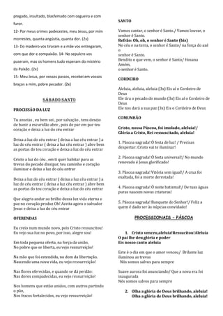 pregado, insultado, blasfemado com cegueira e com
                                                         SANTO
furor.
12- Por meus crimes padecestes, meu Jesus, por mim       Vamos cantar, o senhor é Santo./ Vamos louvar, o
                                                         senhor é Santo.
morrestes, quanta angústia, quanta dor. (2x)             Refrão: Oh, oh, o senhor é Santo (bis)
13- Do madeiro vos tiraram e a mãe vos entregaram,       No céu e na terra, o senhor é Santo/ na força do axé
                                                         o
com que dor e compaixão. 14- No sepulcro vos             senhor é Santo.
puseram, mas os homens tudo esperam do mistério          Bendito o que vem, o senhor é Santo/ Hosana
                                                         Amém,
da Paixão. (2x)                                          o senhor é Santo.
15- Meu Jesus, por vossos passos, recebei em vossos
                                                         CORDEIRO
braços a mim, pobre pecador. (2x)
                                                         Aleluia, aleluia, aleluia (3x) Eis aí o Cordeiro de
                                                         Deus
                  SÁBADO SANTO                           Ele tira o pecado do mundo (3x) Eis aí o Cordeiro de
                                                         Deus
PROCISSÃO DA LUZ                                         Ele nos dará a sua paz (3x) Eis o Cordeiro de Deus

                                                         COMUNHÃO
Tu anseias , eu bem sei , por salvação , tens desejo
de banir a escuridão abre , pois de par em par teu
coração e deixa a luz do céu entrar                      Cristo, nossa Páscoa, foi imolado, aleluia!/
                                                         Glória a Cristo, Rei ressuscitado, aleluia!
Deixa a luz do céu entrar ( deixa a luz céu entrar ) a
                                                         1. Páscoa sagrada! Ó festa de luz! / Precisas
luz do céu entrar ( deixa a luz céu entrar ) abre bem
                                                         despertar: Cristo vai te iluminar!
as portas do teu coração e deixa a luz do céu entrar
                                                         2. Páscoa sagrada! Ó festa universal!/ No mundo
Cristo a luz do céu , em ti quer habitar para as
                                                         renovado é Jesus glorificado!
trevas do pecado dissipar, teu caminho e coração
iluminar e deixa a luz do céu entrar
                                                         3. Páscoa sagrada! Vitória sem igual!/ A cruz foi
                                                         exaltada, foi a morte derrotada!
Deixa a luz do céu entrar ( deixa a luz céu entrar ) a
luz do céu entrar ( deixa a luz céu entrar ) abre bem
as portas do teu coração e deixa a luz do céu entrar     4. Páscoa sagrada! Ó noite batismal!/ De tuas águas
                                                         puras nascem novas criaturas!
Que alegria andar ao brilho dessa luz vida eterna e
paz no coração produz Oh! Aceita agora o salvador        5. Páscoa sagrada! Banquete do Senhor!/ Feliz a
Jesus e deixa a luz do céu entrar                        quem é dado ser às núpcias convidado!

OFERENDAS                                                         PROCESSIONAIS – PÁSCOA

Eu creio num mundo novo, pois Cristo ressuscitou!
Eu vejo sua luz no povo, por isso, alegre sou!               1. Cristo venceu,aleluia!Ressucitou!Aleluia
                                                         O pai lhe deu,glória e poder
Em toda pequena oferta, na força da união,               Eis nosso canto aleluia
No pobre que se liberta, eu vejo ressurreição!
                                                         Este é o dia em que o amor venceu/ Brilante luz
Na mão que foi estendida, no dom da libertação.          iluminou as trevas
Nascendo uma nova vida, eu vejo ressurreição!              Nós somos salvos para sempre

Nas flores oferecidas, e quando se dá perdão:            Suave aurora foi anunciando/ Que a nova era foi
Nas dores compadecidas, eu vejo ressurreição!            inaugurada
                                                         Nós somos salvos para sempre
Nos homens que estão unidos, com outros partindo
o pão,                                                      2. Olha a glória de Deus brilhando, aleluia!
Nos fracos fortalecidos, eu vejo ressurreição!                 Olha a glória de Deus brilhando, aleluia!
 
