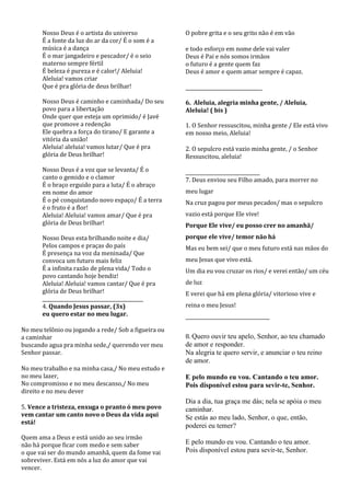 Nosso Deus é o artista do universo             O pobre grita e o seu grito não é em vão
       É a fonte da luz do ar da cor/ É o som é a
       música é a dança                               e todo esforço em nome dele vai valer
       É o mar jangadeiro e pescador/ é o seio        Deus é Pai e nós somos irmãos
       materno sempre fértil                          o futuro é a gente quem faz
       É beleza é pureza e é calor!/ Aleluia!         Deus é amor e quem amar sempre é capaz.
       Aleluia! vamos criar
       Que é pra glória de deus brilhar!              ________________________________

       Nosso Deus é caminho e caminhada/ Do seu       6. Aleluia, alegria minha gente, / Aleluia,
       povo para a libertação                         Aleluia! ( bis )
       Onde quer que esteja um oprimido/ é Javé
       que promove a redenção                         1. O Senhor ressuscitou, minha gente / Ele está vivo
       Ele quebra a força do tirano/ E garante a      em nosso meio, Aleluia!
       vitória da união!
       Aleluia! aleluia! vamos lutar/ Que é pra       2. O sepulcro está vazio minha gente, / o Senhor
       glória de Deus brilhar!                        Ressuscitou, aleluia!

       Nosso Deus é a voz que se levanta/ É o         _______________________________
       canto o gemido e o clamor                      7. Deus enviou seu Filho amado, para morrer no
       É o braço erguido para a luta/ É o abraço
       em nome do amor                                meu lugar
       É o pé conquistando novo espaço/ É a terra     Na cruz pagou por meus pecados/ mas o sepulcro
       é o fruto é a flor!
       Aleluia! Aleluia! vamos amar/ Que é pra        vazio está porque Ele vive!
       glória de Deus brilhar!                        Porque Ele vive/ eu posso crer no amanhã/
       Nosso Deus esta brilhando noite e dia/         porque ele vive/ temor não há
       Pelos campos e praças do país                  Mas eu bem sei/ que o meu futuro está nas mãos do
       É presença na voz da meninada/ Que
       convoca um futuro mais feliz                   meu Jesus que vivo está.
       É a infinita razão de plena vida/ Todo o       Um dia eu vou cruzar os rios/ e verei então/ um céu
       povo cantando hoje bendiz!
       Aleluia! Aleluia! vamos cantar/ Que é pra      de luz
       glória de Deus brilhar!                        E verei que há em plena glória/ vitorioso vive e
       __________________________________________
       4. Quando Jesus passar, (3x)                   reina o meu Jesus!
       eu quero estar no meu lugar.                   ___________________________________

No meu telônio ou jogando a rede/ Sob a figueira ou
a caminhar                                            8. Quero ouvir teu apelo, Senhor, ao teu chamado
buscando agua pra minha sede,/ querendo ver meu       de amor e responder.
Senhor passar.                                        Na alegria te quero servir, e anunciar o teu reino
                                                      de amor.
No meu trabalho e na minha casa,/ No meu estudo e
no meu lazer,                                         E pelo mundo eu vou. Cantando o teu amor.
No compromisso e no meu descanso,/ No meu             Pois disponível estou para sevir-te, Senhor.
direito e no meu dever
                                                      Dia a dia, tua graça me dás; nela se apóia o meu
5. Vence a tristeza, enxuga o pranto ó meu povo       caminhar.
vem cantar um canto novo o Deus da vida aqui          Se estás ao meu lado, Senhor, o que, então,
está!
                                                      poderei eu temer?
Quem ama a Deus e está unido ao seu irmão
não há porque ficar com medo e sem saber              E pelo mundo eu vou. Cantando o teu amor.
o que vai ser do mundo amanhã, quem da fome vai       Pois disponível estou para sevir-te, Senhor.
sobreviver. Está em nós a luz do amor que vai
vencer.
 