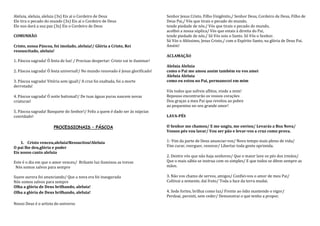 Aleluia, aleluia, aleluia (3x) Eis aí o Cordeiro de Deus                           Senhor Jesus Cristo, Filho Unigênito,/ Senhor Deus, Cordeiro de Deus, Filho de
Ele tira o pecado do mundo (3x) Eis aí o Cordeiro de Deus                          Deus Pai,/ Vós que tirais o pecado do mundo,
Ele nos dará a sua paz (3x) Eis o Cordeiro de Deus                                 tende piedade de nós./ Vós que tirais o pecado do mundo,
                                                                                   acolhei a nossa súplica/ Vós que estais à direita do Pai,
COMUNHÃO                                                                           tende piedade de nós./ Só Vós sois o Santo. Só Vós o Senhor.
                                                                                   Só Vós o Altíssimo, Jesus Cristo,/ com o Espírito Santo, na glória de Deus Pai.
Cristo, nossa Páscoa, foi imolado, aleluia!/ Glória a Cristo, Rei                  Amém!
ressuscitado, aleluia!
                                                                                   ACLAMAÇÃO
1. Páscoa sagrada! Ó festa de luz! / Precisas despertar: Cristo vai te iluminar!
                                                                                   Aleluia Aleluia
2. Páscoa sagrada! Ó festa universal!/ No mundo renovado é Jesus glorificado!      como o Pai me amou assim também eu vos amei
                                                                                   Aleluia Aleluia
3. Páscoa sagrada! Vitória sem igual!/ A cruz foi exaltada, foi a morte            como eu estou no Pai, permanecei em mim
derrotada!
                                                                                   Vós todos que sofreis aflitos, vinde a mim!
4. Páscoa sagrada! Ó noite batismal!/ De tuas águas puras nascem novas             Repouso encontrarão os vossos corações
criaturas!                                                                         Dou graças a meu Pai que revelou ao pobre
                                                                                   ao pequenino no seu grande amor!
5. Páscoa sagrada! Banquete do Senhor!/ Feliz a quem é dado ser às núpcias
convidado!                                                                         LAVA-PÉS

                       PROCESSIONAIS – PÁSCOA                                      O Senhor me chamou/ E me ungiu, me enviou/ Levarás a Boa Nova/
                                                                                   Vossos pés vou lavar/ Vou ser pão e levar-vos a cruz como prova.

    1. Cristo venceu,aleluia!Ressucitou!Aleluia                                    1- Vim da parte de Deus anunciar-vos/ Novo tempo mais pleno de vida/
O pai lhe deu,glória e poder                                                       Vim curar, reerguer, renovar/ Libertar toda gente oprimida.
Eis nosso canto aleluia
                                                                                   2. Dentre vós que não haja senhores/ Que o maior lave os pés dos irmãos/
Este é o dia em que o amor venceu/ Brilante luz iluminou as trevas                 Que o mais sábio se instrua com os simples/ E que todos se dêem sempre as
 Nós somos salvos para sempre                                                      mãos.

Suave aurora foi anunciando/ Que a nova era foi inaugurada                         3. Não vos chamo de servos, amigos/ Confiei-vos o amor de meu Pai/
Nós somos salvos para sempre                                                       Cultivai a semente, daí fruto/ Toda a face da terra mudai.
Olha a glória de Deus brilhando, aleluia!
Olha a glória de Deus brilhando, aleluia!                                          4. Sede fortes, brilhai como luz/ Frente ao ódio mantende o vigor/
                                                                                   Perdoai, persisti, sem ceder/ Demonstrai o que tenho a propor.
Nosso Deus é o artista do universo
 