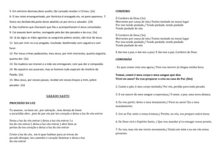 5- Em extremo desmaio,deve auxílio, tão cansado receber o Círineu. (2x)            CORDEIRO
6- O seu rosto ensanguentado, por Verónica é enxugado eis, no pano apareceu. 7-
                                                                                   Ó Cordeiro de Deus (3x)
Outra vez desfalecido,pelas dores abatido cai por terra o salvador. (2X)           Morrestes por causa de nós/ Fostes imolado no nosso lugar
                                                                                   Por isso tende piedade,/ Tende piedade, tende piedade
8- Das mulheres que choravam que fiés o acompanhavam é Jesus consiolador.          Tende piedade de nós
9- Cai exausto bom senhor, esmagado pela dor dos pecados e da cruz. (2x)
                                                                                   Ó Cordeiro de Deus (3x)
10- Já do algoz as mãos agrestes as sangrenta pobres vestes, vão tirar de Jesus.   Morrestes por causa de nós/ Fostes imolado no nosso lugar
11- Sois por mim na cruz pregado, insultado, blasfemado com cegueira e com         Por isso tende piedade,/ Tende piedade, tende piedade
                                                                                   Tende piedade de nós
furor.
12- Por meus crimes padecestes, meu Jesus, por mim morrestes, quanta angústia,     E dai-nos a paz, e dai-nos a paz/ E dai-nos a paz, Cordeiro de Deus

quanta dor. (2x)                                                                   COMUNHÃO
13- Do madeiro vos tiraram e a mãe vos entregaram, com que dor e compaixão.
                                                                                   . Eu quis comer esta ceia agora,/ Pois vou morrer já chegou minha hora.
14- No sepulcro vos puseram, mas os homens tudo esperam do mistério da
Paixão. (2x)                                                                       Tomai, comei é meu corpo e meu sangue que dou
15- Meu Jesus, por vossos passos, recebei em vossos braços a mim, pobre            Vivei no amor! Eu vou preparar a ceia na casa do Pai. (bis)

pecador. (2x)                                                                      2. Comei o pão; é meu corpo imolado/ Por vós, perdão para todo pecado.

                                                                                   3. E vai nascer do meu sangue a esperança,/ O amor, a paz; uma nova aliança.
                               SÁBADO SANTO

PROCISSÃO DA LUZ                                                                   4. Eu vou partir; deixo o meu testamento./ Vivei no amor! Eis o meu
                                                                                   mandamento.
Tu anseias , eu bem sei , por salvação , tens desejo de banir
a escuridão abre , pois de par em par teu coração e deixa a luz do céu entrar      5. Irei ao Pai; sinto a vossa tristeza;/ Porém, no céu, vos preparo outra mesa.

Deixa a luz do céu entrar ( deixa a luz céu entrar ) a                             6. De Deus virá o Espírito Santo, / Que vou mandar p'ra enxugar vosso pranto.
luz do céu entrar ( deixa a luz céu entrar ) abre bem as
portas do teu coração e deixa a luz do céu entrar
                                                                                   7. Eu vou, mas vós me vereis novamente;/ Estais em mim e eu em vós estou
Cristo a luz do céu , em ti quer habitar para as trevas do                         presente.
pecado dissipar, teu caminho e coração iluminar e deixa a luz
do céu entrar
 