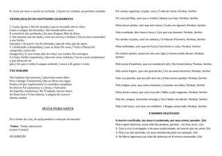 8. Crerá em mim e estará na verdade, / Quem vir cristãos, na perfeita unidade.   Por vossas angústias, oração, suor,/ E cálix do horto, Perdoai, Senhor.

TRANSLADAÇÃO DO SANTÍSSIMO SACRAMENTO                                            Por essa perfídia, com que o traidor;/ Beijou sua face, Perdoai, Senhor.

                                                                                 Pelas duras cordas, com que sem amor;/ Cruéis vos ligaram, Perdoai, Senhor.
1. Canta, Igreja, o Rei do mundo,/ que se esconde sob os véus;
Canta o sangue tão fecundo,/ derramado pelos seus,
E o mistério tão profundo,/ de uma Virgem, Mãe de Deus.                          Pela crueldade, dos maus e furor,/ Com que vos levaram, Perdoai, Senhor.
2. Um menino nos foi dado,/ veio aos servos o Senhor./ Foi na terra semeado/
o seu Verbo                                                                      Por serdes trazidos, com'um sedutor,/ A tribunal d'homens, Perdoai, Senhor.
Salvador./ Ao partir nos foi deixado,/ pão de vida, pão de amor.
3. Celebrando a despedida,/ com os doze Ele ceou./ Toda a Páscoa foi             Pelas bofetadas, com que em furor,/ Vos ferem o rosto, Perdoai, Senhor.
cumprida,/ novo rito
inaugurou./ E, seu corpo, pão da vida,/ aos irmãos Ele entregou.                 Por tantos açoites, quem em vós com rigor,/ Imenso então deram, Perdoai,
4. Cristo, Verbo onipotente,/ deu-nos nova refeição:/ faz-se carne realmente/    Senhor.
o que deixa de ser
pão./ Eis que o vinho é sangue ardente:/ vence a fé, gosto e visão               Pela coroa d'espinhos, que vos mandaram pôr,/ Na fronte divina, Perdoai, Senhor.

TÃO SUBLIME                                                                      Pela santa Virgem, que com grande dor,/ Foi ao vosso encontro, Perdoai, Senhor.

Tão Sublime Sacramento,/ adoremos neste Altar.                                   Pela cruz pesada, que vos pôs sem cor,/ Pelas vossas quedas, Perdoai, Senhor.
Pois o Antigo Testamento/ deu ao Novo seu lugar.
Venha a fé por suplemento/ os sentidos completar.                                Pela indigna cana, que como impostor,/ Levastes nas mãos, Perdoai, Senhor.
Ao Eterno Pai cantemos/ e a Jesus, o Salvador.
Ao Espírito, exaltemos,/ Na Trindade, eterno Amor.                               Pelos duros cravos, que com crua dor,/ Mãos e pés rasgaram, Perdoai, Senhor.
Ao Deus Uno e Trino demos/ a alegria do Louvor!
Amém, amém.                                                                      Pelo fel, vinagre, d'extremo amargor,/ Qu'a beber vos deram, Perdoai, Senhor.

                                                                                 Pela cruel lança, com que um malfeitor, / Rasgou vosso lado, Perdoai, Senhor.
                           SEXTA-FEIRA SANTA
                                                                                                             A MORRER CRUCIFICADO

Eis o lenho da cruz, do qual pendeu a salvação do mundo!                         A morrer crucificado, teu Jesus é condenado, por teus crimes, pecador. (2x)
                                                                                 Pela virgem dolorosa, vossa mãe tão piedosa, perdoai - me meu Jesus. (2x)
 Todos: Vinde, adoremos!
(canta 3 vezes)                                                                  2- Com a cruz é carregado, e do peso acabrunhado, vai morrer por teu amor (2x)
                                                                                 3- Pela cruz tão oprimido, cai Jesus desfalecido,pela tua salvação. (2x)
ACLAMAÇÃO                                                                        4- De Maria lagrimosa,sua mãe tão dolorosa vê A imensa compaixão. (2x)
 