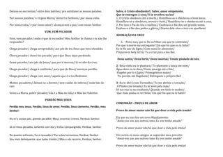 Deixou-se escravizar/ entre dois ladrões/ pra satisfazer as nossas paixões.     Salve, ó Cristo obediente!/ Salve, amor onipotente,
                                                                                Que te entregou à cruz/ E te recebeu na luz!
Por nossas paixões/ ó virgem Maria/ desterrai Senhora/ por nossa valia.         1. O Cristo obedeceu até a morte,/ Humilhou-se e obedeceu o bom Jesus,
                                                                                Humilhou-se e obedeceu, sereno e forte,/ Humilhou-se e obedeceu até a cruz.
Por nossa valia/ e por vosso amor/ alcançai-nos a paz/ com nosso Senhor.        2. Por isso o Pai do céu o exaltou,/ Exaltou-o e lhe deu um grande nome,
                                                                                Exaltou-o e lhe deu poder e glória,/ Diante dele céus e terra se ajoelhem!
                             VEM, VEM PECADOR
                                                                                ADORAÇÃO DA CRUZ
Vem, vem pecador/ onde é que te escondes? Meu Senhor te chama e tu não lhe
respondes?                                                                          1. Povo meu que te fiz eu? Dize: em que te contristei/
                                                                                Por que à morte me entregaste? Em que foi que eu te faltei?
Chega pecador/ chega arrependido/ aos pés de teu Deus que tens ofendido.        Eu te fiz sair do Egito/ Com maná te alimentei/
                                                                                Preparei-te bela terra/ Tu a cruz para o teu Rei.
Chora pecador/ chora teu pecado/ para que Deus sejas perdoado.
                                                                                 Deus santo/ Deus forte/ Deus imortal/ Tende piedade de nós.
Geme pecador/ aos pés de Jesus/ que por ti morreu/ lá no alto da cruz.
                                                                                2- Bela vinha eu te plantara/ Tu plantaste a lança em mim/
Chega pecador/ chega à confissão/ para que de Deus/ mereças perdão.             Água doce eu te dava/ Foste amargo até o fim/
                                                                                Flagelei por ti o Egito/ Primogênitos matei/
Chega pecador/ chega com amor/ aquele que é o teu Redentor.                      Tu, porém, me flagelaste/ Entregaste o próprio Rei!

Muitos pecadores/ deitam-se a dormir/ sem cuidar do inferno/ onde hão de        3- Eu te abri o mar Vermelho/ Tu me abriste o coração/
cair.                                                                           A Pilatos me levaste/ Eu te levei pela mão/
                                                                                Só na cruz tu me exaltaste/ Quando em tudo te exaltei/
Invoca a Maria, pobre pecador/ Ela é a Mãe da vida/ e Mãe do redentor.          Que mais podia eu ter feito/ Em que foi que eu te faltei?

                             PERDÃO MEU JESUS
                                                                                COMUNHÃO - PROVA DE AMOR
Perdão meu Jesus, Perdão, Deus de amor, Perdão, Deus clemente, Perdão, meu
Senhor!                                                                         Prova de amor maior não há que doar a vida pelo irmão!

Eis-m'a vossos pés, grande pecador; Meus enormes crimes, Perdoai, Senhor.       Eis que eu vos dou um novo Mandamento:
                                                                                "Amai-vos uns aos outros como Eu vos tenho amado"

Já os meus pecados, lamento com dor;/ Estou compungindo, Perdoai, Senhor.       Prova de amor maior não há que doar a vida pelo irmão!

De quanto sofrestes, fui o causador;/ Por estes tormentos, Perdoai, Senhor.     Vós sereis os meus amigos se seguirdes meu preceito:
Sou mais delinquente, que Judas traidor;/ Mas a vós recorro, Perdoai, Senhor.   "Amai-vos uns aos outros como Eu vos tenho amado"

                                                                                Prova de amor maior não há que doar a vida pelo irmão!
 