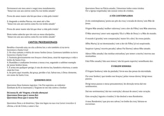 Permanecei em meu amor e segui meu mandamento:                                    Queremos Deus na Pátria amada / Amarmos todos como irmãos
"Amai-vos uns aos outros como Eu vos tenho amado"                                 Ver a Igreja respeitada/ são nossos votos de cristãos.

Prova de amor maior não há que doar a vida pelo irmão!                                                      A VÓS CONTEMPLAMOS

E chegando a minha Páscoa, vos amei até o fim:                                    A vós contemplamos/ posta aos pés da cruz/ cravada de dores/ sois Mãe de
"Amai-vos uns aos outros como Eu vos tenho amado"                                 Jesus.

Prova de amor maior não há que doar a vida pelo irmão!                            Virgem Mãe amada/ mulher valorosa/ com a dor do Filho/ sois Mãe amorosa.

Nisto todos saberão que vós sois os meus discípulos:                              Ó Mãe amorosa/ amor sem segundo/ Ela é a Mãe de Deus/ e a Mãe do mundo.
"Amai-vos uns aos outros como Eu vos tenho amado"
                                                                                  O mundo é grande/ sem comparação/ maior foi a dor/ da vossa paixão.
                       CANTOS PROCESSIONAIS
                                                                                  Aflita Maria/ já vai desmaiando/ com a dor do Filho/ já vai suspirando.
Bendita e louvada seja, no céu a divina luz; e nós também cá na terra
                                                                                  Suspirar é pena/ recorto pecado/ adeus Pai Eterno/ adeus filho amado.
louvemos a Santa Cruz!
2. Os céus cantam a vitória de nosso Senhor Jesus. Cantemos também na terra
                                                                                  Adeus Filho amado/ das minhas entranhas/ por temer a morte/ morreu nas
louvores à Santa Cruz!
                                                                                  montanhas.
3. Sustenta gloriosamente nos braços o bom Jesus, sinal de esperança e vida o
lenho da Santa Cruz.
                                                                                  Fala Filho amado/ fala sem temor/ não há quem suporte/ semelhante dor.
4. Humildes e confiantes levemos a nossa cruz, seguindo o sublime exemplo
de nosso Senhor Jesus.
                                                                                                              Ó VIRGEM SENHORA
5. É arma em qualquer perigo, é raio de eterna luz, bandeira vitoriosa, o santo
sinal da Cruz.
                                                                                  Ó Virgem Senhora/ mãe da piedade/ livrai-nos das penas da eternidade.
6. Ao povo aqui reunido, dai graça, perdão e luz. Salvai-nos, ó Deus clemente,
em nome da Santa Cruz.
                                                                                  Por esse Senhor/ que tendes nos braços/ pelas vossas dores/ dirigi meus
                                                                                  passos.
                              QUEREMOS DEUS
                                                                                  Dirigi meus passos e meus pensamentos/ de devoção terna daí-me
Queremos Deus homens ingratos / Ao Pai supremo, ao redentor
                                                                                  sentimentos.
Zombam da fé os insensatos / Erguem-se em vão contra o Senhor
                                                                                  Daí-me sentimentos/ daí-me contrição/ abrazai de amor/ este coração.
Dá nossa fé, oh! Virgem, o brado abençoai
Queremos Deus que é nosso Rei
                                                                                  Este coração/ ingrato e traidor/ é tão desleal a meu Rendentor.
Queremos Deus que é nosso Pai
                                                                                  A meu Rendentor/ que pra nos salvar/ no lenho da cruz/ deixou-se
Queremos Deus a sã doutrina / Que nos legou na sua cruz Levar á escola e á        escravizar.
oficina, a lei de Cristo, o amor e luz
 