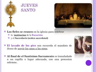 JUEVES
SANTO
 Los fieles se reunen en la iglesia para celebrar
 la institucion de la Eucarista
 y el Sacerdocio (orden sacerdotal)
 El lavado de los pies nos recuerda el mandato de
Jesus de servir los unos a los otros.
 Al final de el Santisimo Sacramento es transladado
a un capilla o lugar adecuado, con una procesion
solemne.
 