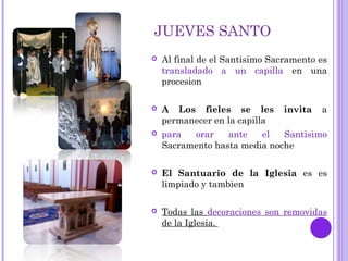 JUEVES SANTO
 Al final de el Santisimo Sacramento es
transladado a un capilla en una
procesion
 A Los fieles se les invita a
permanecer en la capilla
 para orar ante el Santisimo
Sacramento hasta media noche
 El Santuario de la Iglesia es es
limpiado y tambien
 Todas las decoraciones son removidas
de la Iglesia.
 