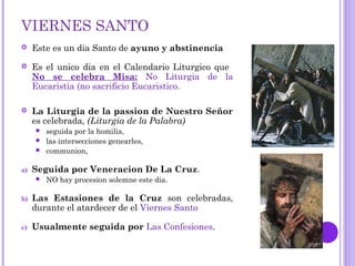 VIERNES SANTO
 Este es un dia Santo de ayuno y abstinencia
 Es el unico dia en el Calendario Liturgico que
No se celebra Misa: No Liturgia de la
Eucaristia (no sacrificio Eucaristico.
 La Liturgia de la passion de Nuestro Señor
es celebrada, (Liturgia de la Palabra)
 seguida por la homilia,
 las intersecciones genearles,
 communion,
a) Seguida por Veneracion De La Cruz.
 NO hay procesion solemne este dia.
b) Las Estasiones de la Cruz son celebradas,
durante el atardecer de el Viernes Santo
c) Usualmente seguida por Las Confesiones.
 