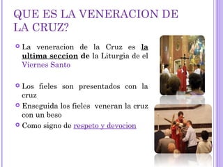 QUE ES LA VENERACION DE
LA CRUZ?
 La veneracion de la Cruz es la
ultima seccion de la Liturgia de el
Viernes Santo
 Los fieles son presentados con la
cruz
 Enseguida los fieles veneran la cruz
con un beso
 Como signo de respeto y devocion
 