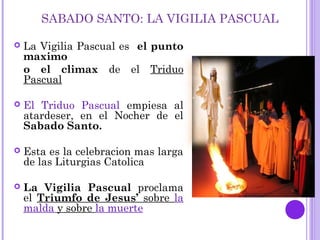 SABADO SANTO: LA VIGILIA PASCUAL
 La Vigilia Pascual es el punto
maximo
o el climax de el Triduo
Pascual
 El Triduo Pascual empiesa al
atardeser, en el Nocher de el
Sabado Santo.
 Esta es la celebracion mas larga
de las Liturgias Catolica
 La Vigilia Pascual proclama
el Triumfo de Jesus’ sobre la
malda y sobre la muerte
 