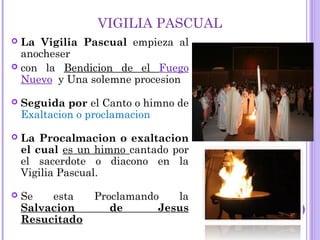 VIGILIA PASCUAL
 La Vigilia Pascual empieza al
anocheser
 con la Bendicion de el Fuego
Nuevo y Una solemne procesion
 Seguida por el Canto o himno de
Exaltacion o proclamacion
 La Procalmacion o exaltacion
el cual es un himno cantado por
el sacerdote o diacono en la
Vigilia Pascual.
 Se esta Proclamando la
Salvacion de Jesus
Resucitado
 