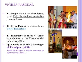 VIGILIA PASCUAL
 El Fuego Nuevo es bendecido,
y el Cirio Pascual es encendido
con este fuego.
 El Cirio Pascual es simbolo de
Cristo Resucitado.
 El Sacerdote bendice el Cirio
recordandole a las Personas del
misterio de Dios
 Que Jesus es el alfa y el omega:
el Principio y el Fin
Todos los tiempos y epocas historicas le
pertenecen a Cristo.
 