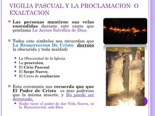 VIGILIA PASCUAL Y LA PROCLAMACION O
EXALTACION
 Las personas mantiene sus velas
ensendidas durante este canto que
proclama La Accion Salvifica de Dios.
 Todos esto simbolos nos recuerdan que
La Resurreccion De Cristo derroto
la obscurida y toda maldad:
 La Obscuridad de la Iglesia
 La procesion,
 El Cirio Pascual
 El fuego Nuevo,
 El Canto de exaltacion
 Esta ceremonia nos recuerda que que
El Poder de Cristo es mas poderoso
que la misma muerte, y No puede ser
derrotado,
 Nadie tiene el poder de dar Vida Nueva, ni
la Resurreccion. solo Dios
 