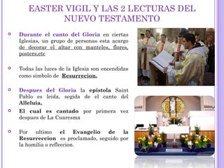 EASTER VIGIL Y LAS 2 LECTURAS DEL
NUEVO TESTAMENTO
 Durante el canto del Gloria en ciertas
Iglesias, un grupo de personas esta acargo
de decorar el altar con manteles, flores,
posters,etc
 Todas las luces de la Iglesia son encendidas
como simbolo de Resurrecion.
 Despues del Gloria la epistola Saint
Pablo es leida, segida de el canto del
Alleluia,
 El cual es cantado por primera vez
despues de La Cuaresma
 Por ultimo el Evangelio de la
Resurreccion es proclamado, seguido por
la homilia o refleccion.
 