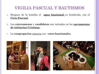 VIGILIA PASCUAL Y BAUTISMOS
A. Despues de la homilia el agua bautismal es bendecida, con el
Cirio Pascual
B. Los catecumenos y candidatos son iniciados en los sacramentos
de initiacion Cristiana.
C. La congregacion renueva sus votos bautismales.
 