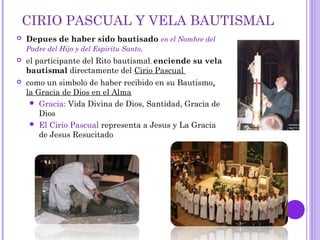 CIRIO PASCUAL Y VELA BAUTISMAL
 Depues de haber sido bautisado en el Nombre del
Padre del Hijo y del Espiritu Santo,
 el participante del Rito bautismal, enciende su vela
bautismal directamente del Cirio Pascual
 como un simbolo de haber recibido en su Bautismo,
la Gracia de Dios en el Alma
 Gracia: Vida Divina de Dios, Santidad, Gracia de
Dios
 El Cirio Pascual representa a Jesus y La Gracia
de Jesus Resucitado
 