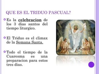 QUE ES EL TRIDUO PASCUAL?
 Es la celebracion de
los 3 dias santos del
tiempo liturgico.
 El Triduo es el climax
de la Semana Santa.
 Todo el tiempo de la
Cuaresma es una
preparacion para estos
tres dias.
 
