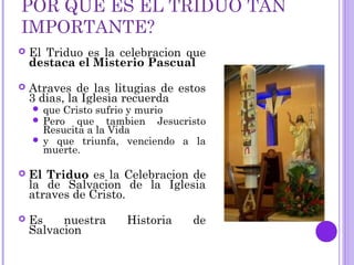 POR QUE ES EL TRIDUO TAN
IMPORTANTE?
 El Triduo es la celebracion que
destaca el Misterio Pascual
 Atraves de las litugias de estos
3 dias, la Iglesia recuerda
 que Cristo sufrio y murio
 Pero que tambien Jesucristo
Resucita a la Vida
 y que triunfa, venciendo a la
muerte.
 El Triduo es la Celebracion de
la de Salvacion de la Iglesia
atraves de Cristo.
 Es nuestra Historia de
Salvacion
 