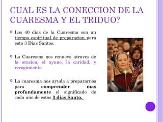 CUAL ES LA CONECCION DE LA
CUARESMA Y EL TRIDUO?
 Los 40 dias de la Cuaresma son un
tiempo espiritual de preparacion para
esto 3 Dias Santos.
 La Cuaresma nos renueva atraves de
la oracion, el ayuno, la caridad, y
recogimiento
 La cuaresma nos ayuda a prepararnos
para comprender mas
profundamente el significado de
cada uno de estos 3 dias Santo.
 