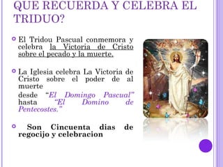 QUE RECUERDA Y CELEBRA EL
TRIDUO?
 El Tridou Pascual conmemora y
celebra la Victoria de Cristo
sobre el pecado y la muerte.
 La Iglesia celebra La Victoria de
Cristo sobre el poder de al
muerte
desde “El Domingo Pascual”
hasta “El Domino de
Pentecostes.”
 Son Cincuenta dias de
regocijo y celebracion
 