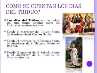 COMO SE CUENTAN LOS DIAS
DEL TRIDUO?
 Los dias del Triduo son contados,
del una forma similar como los
Hebreos cuentan sus dias.
 Desde el atardecer del Jueves Santo
al atardecer de el Viernes Santo
 Desde el atardece de el Viernes Santo
al atardecer de el Sabado Santo, el
2do dia.
 Desde el anocher de el Sabado Santo
a el amanecer de el Domino de
Pascua, otro dia
 