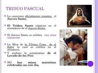TRIDUO PASCUAL
 La cuaresma oficialmente termina el
Jueves Santo.
 El Triduo Santo empiesa en el
ataradecer de el Jueves Santo.
 El Jueves Santo se celebra una misa
solamente
 La Misa de la Ultima Cena de el
Señor la cual se celebra en el
atradecer,
 Y encluye la ceremomiae de el
Lavado de los Pies
 NO hay misas matutinas
celebradas on este dia.
 