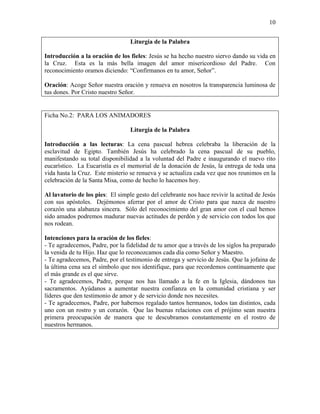 10
Liturgia de la Palabra
Introducción a la oración de los fieles: Jesús se ha hecho nuestro siervo dando su vida en
la Cruz. Esta es la más bella imagen del amor misericordioso del Padre. Con
reconocimiento oramos diciendo: “Confírmanos en tu amor, Señor”.
Oración: Acoge Señor nuestra oración y renueva en nosotros la transparencia luminosa de
tus dones. Por Cristo nuestro Señor.
Ficha No.2: PARA LOS ANIMADORES
Liturgia de la Palabra
Introducción a las lecturas: La cena pascual hebrea celebraba la liberación de la
esclavitud de Egipto. También Jesús ha celebrado la cena pascual de su pueblo,
manifestando su total disponibilidad a la voluntad del Padre e inaugurando el nuevo rito
eucarístico. La Eucaristía es el memorial de la donación de Jesús, la entrega de toda una
vida hasta la Cruz. Este misterio se renueva y se actualiza cada vez que nos reunimos en la
celebración de la Santa Misa, como de hecho lo hacemos hoy.
Al lavatorio de los pies: El simple gesto del celebrante nos hace revivir la actitud de Jesús
con sus apóstoles. Dejémonos aferrar por el amor de Cristo para que nazca de nuestro
corazón una alabanza sincera. Sólo del reconocimiento del gran amor con el cual hemos
sido amados podremos madurar nuevas actitudes de perdón y de servicio con todos los que
nos rodean.
Intenciones para la oración de los fieles:
- Te agradecemos, Padre, por la fidelidad de tu amor que a través de los siglos ha preparado
la venida de tu Hijo. Haz que lo reconozcamos cada día como Señor y Maestro.
- Te agradecemos, Padre, por el testimonio de entrega y servicio de Jesús. Que la jofaina de
la última cena sea el símbolo que nos identifique, para que recordemos continuamente que
el más grande es el que sirve.
- Te agradecemos, Padre, porque nos has llamado a la fe en la Iglesia, dándonos tus
sacramentos. Ayúdanos a aumentar nuestra confianza en la comunidad cristiana y ser
líderes que den testimonio de amor y de servicio donde nos necesites.
- Te agradecemos, Padre, por habernos regalado tantos hermanos, todos tan distintos, cada
uno con un rostro y un corazón. Que las buenas relaciones con el prójimo sean nuestra
primera preocupación de manera que te descubramos constantemente en el rostro de
nuestros hermanos.
 