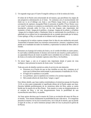 14
2. Un segundo rasgo que el Cuarto Evangelio subraya es el de la realeza de Jesús.
El relato de la Pasión está estructurado de tal manera, que percibimos las etapas de
una progresiva entronización en el trono. Se comienza con el reconocimiento del
título (se ve en el diálogo con Anás y con Pilato); luego Jesús es coronado (la
coronación de espinas); enseguida Pilato lo presenta al pueblo (“Ecce Homo; ecce
rex vester”); entonces se anuncia su constitución como Rey a todas las naciones (la
inscripción colocada sobre la Cruz, en las tres lenguas más importantes del
momento: el latín –lengua de la política-, el griego –lengua de la cultura- y el hebreo
–lengua de la religión judía-); finalmente Jesús es entronizado (la crucifixión) y es
admirado en su realeza (en la contemplación de su costado atravesado por la lanza).
Como epílogo, el Rey es colocado en su tálamo real (la sepultura).
La categoría de la realeza expresa siempre bien la idea de una mediación universal.
Asumiendo lo humano hasta sus extremas consecuencias (muerte y sepultura) Jesús
puede ser el mediador de todos los hombres y representar la realeza de Dios sobre el
mundo.
Pensemos en el pasaje de la túnica de Jesús y en el vestido dividido en cuatro partes,
lo cual indica simbólicamente el alcance universal de esta muerte (¡cuatro partes!) y
su capacidad-eficacia de reunir un pueblo nuevo alrededor de su Cabeza. La realeza
de Jesús es la realiza del mediador supremo entre Dios y los hombres.
3. En tercer lugar, y este es el aspecto más importante desde el punto de vista
teológico, Juan presenta la muerte de Jesús como “revelación”.
Toda una serie de detalles narrativos están al servicio de esta intención:
 Pensemos en el hecho de que no hay tinieblas en este día y notemos en el
texto que la última hora mencionada es precisamente el mediodía (Jn 19,14).
 El lugar de la sepultura es un jardín.
 Los perfumes para la sepultura nos remiten a los aromas nupciales.
 Del costado abierto de Jesús brota “sangre y agua”.
Este último detalle, que Juan explica remitiéndonos al misterioso pasaje de Zacarías
12,10, es clave para comprender el significado último de la Pasión según san Juan.
Zacarías hablaba proféticamente de un misterioso dolor de Dios, quien se sentía
herido por la muerte de un Rey-Pastor. Esta muerte es como un desgarramiento en
el corazón de Dios, y de este desgarramiento brota la posibilidad de una
reconciliación entre Dios y su pueblo.
Así Juan quiere decirnos que la muerte de Cristo es revelación del amor de Dios en
el mundo. Esta muerte fundamenta la posibilidad de una vida nueva. El evangelista
presenta la muerte a la luz de la resurrección y así el día de la muerte, que no pierde
el rigor de su luto, se vuelve luminoso porque sobre la Cruz se proyecta la gloria de
la Pascua.
 