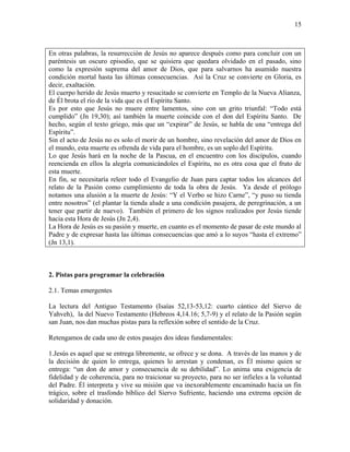 15
En otras palabras, la resurrección de Jesús no aparece después como para concluir con un
paréntesis un oscuro episodio, que se quisiera que quedara olvidado en el pasado, sino
como la expresión suprema del amor de Dios, que para salvarnos ha asumido nuestra
condición mortal hasta las últimas consecuencias. Así la Cruz se convierte en Gloria, es
decir, exaltación.
El cuerpo herido de Jesús muerto y resucitado se convierte en Templo de la Nueva Alianza,
de Él brota el río de la vida que es el Espíritu Santo.
Es por esto que Jesús no muere entre lamentos, sino con un grito triunfal: “Todo está
cumplido” (Jn 19,30); así también la muerte coincide con el don del Espíritu Santo. De
hecho, según el texto griego, más que un “expirar” de Jesús, se habla de una “entrega del
Espíritu”.
Sin el acto de Jesús no es solo el morir de un hombre, sino revelación del amor de Dios en
el mundo, esta muerte es ofrenda de vida para el hombre, es un soplo del Espíritu.
Lo que Jesús hará en la noche de la Pascua, en el encuentro con los discípulos, cuando
reencienda en ellos la alegría comunicándoles el Espíritu, no es otra cosa que el fruto de
esta muerte.
En fin, se necesitaría releer todo el Evangelio de Juan para captar todos los alcances del
relato de la Pasión como cumplimiento de toda la obra de Jesús. Ya desde el prólogo
notamos una alusión a la muerte de Jesús: “Y el Verbo se hizo Carne”, “y puso su tienda
entre nosotros” (el plantar la tienda alude a una condición pasajera, de peregrinación, a un
tener que partir de nuevo). También el primero de los signos realizados por Jesús tiende
hacia esta Hora de Jesús (Jn 2,4).
La Hora de Jesús es su pasión y muerte, en cuanto es el momento de pasar de este mundo al
Padre y de expresar hasta las últimas consecuencias que amó a lo suyos “hasta el extremo”
(Jn 13,1).
2. Pistas para programar la celebración
2.1. Temas emergentes
La lectura del Antiguo Testamento (Isaías 52,13-53,12: cuarto cántico del Siervo de
Yahveh), la del Nuevo Testamento (Hebreos 4,14.16; 5,7-9) y el relato de la Pasión según
san Juan, nos dan muchas pistas para la reflexión sobre el sentido de la Cruz.
Retengamos de cada uno de estos pasajes dos ideas fundamentales:
1.Jesús es aquel que se entrega libremente, se ofrece y se dona. A través de las manos y de
la decisión de quien lo entrega, quienes lo arrestan y condenan, es Él mismo quien se
entrega: “un don de amor y consecuencia de su debilidad”. Lo anima una exigencia de
fidelidad y de coherencia, para no traicionar su proyecto, para no ser infieles a la voluntad
del Padre. Él interpreta y vive su misión que va inexorablemente encaminado hacia un fin
trágico, sobre el trasfondo bíblico del Siervo Sufriente, haciendo una extrema opción de
solidaridad y donación.
 