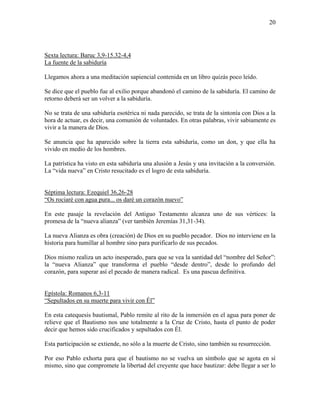 20
Sexta lectura: Baruc 3,9-15.32-4,4
La fuente de la sabiduría
Llegamos ahora a una meditación sapiencial contenida en un libro quizás poco leído.
Se dice que el pueblo fue al exilio porque abandonó el camino de la sabiduría. El camino de
retorno deberá ser un volver a la sabiduría.
No se trata de una sabiduría esotérica ni nada parecido, se trata de la sintonía con Dios a la
hora de actuar, es decir, una comunión de voluntades. En otras palabras, vivir sabiamente es
vivir a la manera de Dios.
Se anuncia que ha aparecido sobre la tierra esta sabiduría, como un don, y que ella ha
vivido en medio de los hombres.
La patrística ha visto en esta sabiduría una alusión a Jesús y una invitación a la conversión.
La “vida nueva” en Cristo resucitado es el logro de esta sabiduría.
Séptima lectura: Ezequiel 36,26-28
“Os rociaré con agua pura... os daré un corazón nuevo”
En este pasaje la revelación del Antiguo Testamento alcanza uno de sus vértices: la
promesa de la “nueva alianza” (ver también Jeremías 31,31-34).
La nueva Alianza es obra (creación) de Dios en su pueblo pecador. Dios no interviene en la
historia para humillar al hombre sino para purificarlo de sus pecados.
Dios mismo realiza un acto inesperado, para que se vea la santidad del “nombre del Señor”:
la “nueva Alianza” que transforma el pueblo “desde dentro”, desde lo profundo del
corazón, para superar así el pecado de manera radical. Es una pascua definitiva.
Epístola: Romanos 6,3-11
“Sepultados en su muerte para vivir con Él”
En esta catequesis bautismal, Pablo remite al rito de la inmersión en el agua para poner de
relieve que el Bautismo nos une totalmente a la Cruz de Cristo, hasta el punto de poder
decir que hemos sido crucificados y sepultados con Él.
Esta participación se extiende, no sólo a la muerte de Cristo, sino también su resurrección.
Por eso Pablo exhorta para que el bautismo no se vuelva un símbolo que se agota en sí
mismo, sino que compromete la libertad del creyente que hace bautizar: debe llegar a ser lo
 