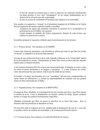 23
- O leer de corrido las lecturas (que a veces se abrevian sin suficiente justificación)
sin dejar percibir el rico valor “mistagógico” de las etapas fundamentales de la
historia de la salvación que allí se presentan.
- O caer en exceso de comentario (9 homilías) que indigesta a la comunidad.
Para ayudar a la captación y “arraigo” en el abundante banquete de la Palabra en la Vigilia
Pascual sugerimos de manera especial (cuando es posible):
- Ayudarnos de signos que permitan concentrar la atención de la comunidad en la
proclamación de la Palabra, sin cansarse.
- Cantar siempre el estribillo del Salmo responsorial, después de cada lectura, que
subraya lo esencial de la misma.
Se podrían preparar lo siguientes símbolos para la proclamación de las lecturas:
2.1.1. Primera lectura. Nos situamos en el JARDÍN.
Contra toda forma de pesimismo y de desorden se afirma que todo lo que Dios ha creado
“es bueno” y responde a un proyecto bien pensado.
Se trata de una celebración festiva de la vida, llamada a liberarse en la “creatividad” dentro
de la diversidad de lo creado. Puntualmente el Señor Dios inicia su obra cada día, dejando
espacio para su fantasía amorosa.
A las creaturas humanas Dios les reserva una ternura particular: él imagina su rostro, como
un artista él quiere diseñarnos a su imagen y semejanza. Y a estas creaturas les confía,
como una tarea que hay que realizar, todo lo que ha salido de sus manos.
El hombre y la mujer son llamados así a ser “sacerdotes” del universo, comprometidos en
cantar llenos de admiración y a asumir la responsabilidad de culminar con sus propias
manos la obra comenzada por el Padre.
2.1.2. Segunda lectura. Nos situamos en la MONTAÑA.
El amigo de Dios, Abraham, es el protagonista de una aventura que lleva a que Dios mismo
se admire de su fe. Creer es abandonarse sin discutir, confiar sin dudar, dejarse conducir
incluso a lo largo de senderos humanamente imposibles.
Abraham comprende que Dios no quiere el sacrificio de su único hijo Isaac. Pero es
llamado a dar una prueba de su abandono en Dios.
No solo Dios pide la respuesta de la fe, también pide la maduración de esta fe, y esto sólo
es posible a través de cambios de mentalidad y de continua purificación interior.
2.1.3 Tercera lectura. Nos situamos a la orilla del MAR de los Juncos.
 