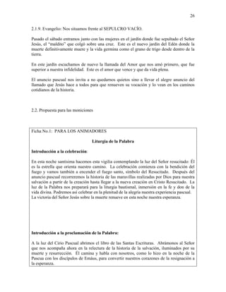 26
2.1.9. Evangelio: Nos situamos frente al SEPULCRO VACÍO.
Pasado el sábado entramos junto con las mujeres en el jardín donde fue sepultado el Señor
Jesús, el “maldito” que colgó sobre una cruz. Este es el nuevo jardín del Edén donde la
muerte definitivamente muere y la vida germina como el grano de trigo desde dentro de la
tierra.
En este jardín escuchamos de nuevo la llamada del Amor que nos amó primero, que fue
superior a nuestra infidelidad. Este es el amor que vence y que da vida plena.
El anuncio pascual nos invita a no quedarnos quietos sino a llevar el alegre anuncio del
llamado que Jesús hace a todos para que renueven su vocación y lo vean en los caminos
cotidianos de la historia.
2.2. Propuesta para las moniciones
Ficha No.1: PARA LOS ANIMADORES
Liturgia de la Palabra
Introducción a la celebración:
En esta noche santísima hacemos esta vigilia contemplando la luz del Señor resucitado: Él
es la estrella que orienta nuestro camino. La celebración comienza con la bendición del
fuego y vamos también a encender el fuego santo, símbolo del Resucitado. Después del
anuncio pascual recorreremos la historia de las maravillas realizadas por Dios para nuestra
salvación a partir de la creación hasta llegar a la nueva creación en Cristo Resucitado. La
luz de la Palabra nos preparará para la liturgia bautismal, inmersión en la fe y don de la
vida divina. Podremos así celebrar en la plenitud de la alegría nuestra experiencia pascual.
La victoria del Señor Jesús sobre la muerte renueve en esta noche nuestra esperanza.
Introducción a la proclamación de la Palabra:
A la luz del Cirio Pascual abrimos el libro de las Santas Escrituras. Abrámonos al Señor
que nos acompaña ahora en la relectura de la historia de la salvación, iluminados por su
muerte y resurrección. Él camina y habla con nosotros, como lo hizo en la noche de la
Pascua con los discípulos de Emáus, para convertir nuestros corazones de la resignación a
la esperanza.
 
