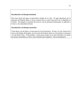 27
Introducción a la liturgia bautismal
Dios hace brotar del agua el maravilloso milagro de la vida. El agua bautismal, por la
presencia del Espíritu Santo, le da un corazón nuevo a todo el que por la fe se abandona en
el Señor. Ha llegado el momento de renovar, con las promesas bautismales, la adhesión a
Cristo y a la comunidad cristiana.
Introducción a la liturgia eucarística
Viene ahora, rica de dones, la mesa para la Cena Eucarística. El pan y el vino, frutos de la
tierra y del trabajo del hombre, por la acción del Espíritu Santo se convertirán en presencia
viva del Señor Jesús. El Resucitado, viviente para siempre en el seno del Padre y en medio
de nuestra comunidad, se ofrece como alimento para tengamos “vida en abundancia”.
 