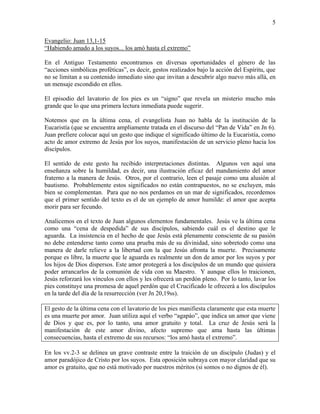 5
Evangelio: Juan 13,1-15
“Habiendo amado a los suyos... los amó hasta el extremo”
En el Antiguo Testamento encontramos en diversas oportunidades el género de las
“acciones simbólicas proféticas”, es decir, gestos realizados bajo la acción del Espíritu, que
no se limitan a su contenido inmediato sino que invitan a descubrir algo nuevo más allá, en
un mensaje escondido en ellos.
El episodio del lavatorio de los pies es un “signo” que revela un misterio mucho más
grande que lo que una primera lectura inmediata puede sugerir.
Notemos que en la última cena, el evangelista Juan no habla de la institución de la
Eucaristía (que se encuentra ampliamente tratada en el discurso del “Pan de Vida” en Jn 6).
Juan prefiere colocar aquí un gesto que indique el significado último de la Eucaristía, como
acto de amor extremo de Jesús por los suyos, manifestación de un servicio pleno hacia los
discípulos.
El sentido de este gesto ha recibido interpretaciones distintas. Algunos ven aquí una
enseñanza sobre la humildad, es decir, una ilustración eficaz del mandamiento del amor
fraterno a la manera de Jesús. Otros, por el contrario, leen el pasaje como una alusión al
bautismo. Probablemente estos significados no están contrapuestos, no se excluyen, más
bien se complementan. Para que no nos perdamos en un mar de significados, recordemos
que el primer sentido del texto es el de un ejemplo de amor humilde: el amor que acepta
morir para ser fecundo.
Analicemos en el texto de Juan algunos elementos fundamentales. Jesús ve la última cena
como una “cena de despedida” de sus discípulos, sabiendo cuál es el destino que le
aguarda. La insistencia en el hecho de que Jesús está plenamente consciente de su pasión
no debe entenderse tanto como una prueba más de su divinidad, sino sobretodo como una
manera de darle relieve a la libertad con la que Jesús afronta la muerte. Precisamente
porque es libre, la muerte que le aguarda es realmente un don de amor por los suyos y por
los hijos de Dios dispersos. Este amor protegerá a los discípulos de un mundo que quisiera
poder arrancarlos de la comunión de vida con su Maestro. Y aunque ellos lo traicionen,
Jesús reforzará los vínculos con ellos y les ofrecerá un perdón pleno. Por lo tanto, lavar los
pies constituye una promesa de aquel perdón que el Crucificado le ofrecerá a los discípulos
en la tarde del día de la resurrección (ver Jn 20,19ss).
El gesto de la última cena con el lavatorio de los pies manifiesta claramente que esta muerte
es una muerte por amor. Juan utiliza aquí el verbo “agapáo”, que indica un amor que viene
de Dios y que es, por lo tanto, una amor gratuito y total. La cruz de Jesús será la
manifestación de este amor divino, afecto supremo que ama hasta las últimas
consecuencias, hasta el extremo de sus recursos: “los amó hasta el extremo”.
En los vv.2-3 se delinea un grave contraste entre la traición de un discípulo (Judas) y el
amor paradójico de Cristo por los suyos. Esta oposición subraya con mayor claridad que su
amor es gratuito, que no está motivado por nuestros méritos (si somos o no dignos de él).
 