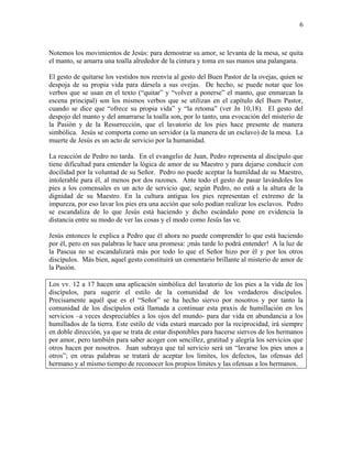 6
Notemos los movimientos de Jesús: para demostrar su amor, se levanta de la mesa, se quita
el manto, se amarra una toalla alrededor de la cintura y toma en sus manos una palangana.
El gesto de quitarse los vestidos nos reenvía al gesto del Buen Pastor de la ovejas, quien se
despoja de su propia vida para dársela a sus ovejas. De hecho, se puede notar que los
verbos que se usan en el texto (“quitar” y “volver a ponerse” el manto, que enmarcan la
escena principal) son los mismos verbos que se utilizan en el capítulo del Buen Pastor,
cuando se dice que “ofrece su propia vida” y “la retoma” (ver Jn 10,18). El gesto del
despojo del manto y del amarrarse la toalla son, por lo tanto, una evocación del misterio de
la Pasión y de la Resurrección, que el lavatorio de los pies hace presente de manera
simbólica. Jesús se comporta como un servidor (a la manera de un esclavo) de la mesa. La
muerte de Jesús es un acto de servicio por la humanidad.
La reacción de Pedro no tarda. En el evangelio de Juan, Pedro representa al discípulo que
tiene dificultad para entender la lógica de amor de su Maestro y para dejarse conducir con
docilidad por la voluntad de su Señor. Pedro no puede aceptar la humildad de su Maestro,
intolerable para él, al menos por dos razones. Ante todo el gesto de pasar lavándoles los
pies a los comensales es un acto de servicio que, según Pedro, no está a la altura de la
dignidad de su Maestro. En la cultura antigua los pies representan el extremo de la
impureza, por eso lavar los pies era una acción que solo podían realizar los esclavos. Pedro
se escandaliza de lo que Jesús está haciendo y dicho escándalo pone en evidencia la
distancia entre su modo de ver las cosas y el modo como Jesús las ve.
Jesús entonces le explica a Pedro que él ahora no puede comprender lo que está haciendo
por él, pero en sus palabras le hace una promesa: ¡más tarde lo podrá entender! A la luz de
la Pascua no se escandalizará más por todo lo que el Señor hizo por él y por los otros
discípulos. Más bien, aquel gesto constituirá un comentario brillante al misterio de amor de
la Pasión.
Los vv. 12 a 17 hacen una aplicación simbólica del lavatorio de los pies a la vida de los
discípulos, para sugerir el estilo de la comunidad de los verdaderos discípulos.
Precisamente aquél que es el “Señor” se ha hecho siervo por nosotros y por tanto la
comunidad de los discípulos está llamada a continuar esta praxis de humillación en los
servicios –a veces despreciables a los ojos del mundo- para dar vida en abundancia a los
humillados de la tierra. Este estilo de vida estará marcado por la reciprocidad, irá siempre
en doble dirección, ya que se trata de estar disponibles para hacerse siervos de los hermanos
por amor, pero también para saber acoger con sencillez, gratitud y alegría los servicios que
otros hacen por nosotros. Juan subraya que tal servicio será un “lavarse los pies unos a
otros”; en otras palabras se tratará de aceptar los límites, los defectos, las ofensas del
hermano y al mismo tiempo de reconocer los propios límites y las ofensas a los hermanos.
 
