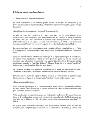 7
2. Pistas para programar la celebración
2.1. Poner de relieve los temas emergentes
Un buen comentario a las lecturas puede mostrar la riqueza de intuiciones y de
provocaciones que nos encontramos hoy. Proponemos algunos “subrayados”, como ensayo
de síntesis:
- La celebración cristiana como “memorial” de una donación
La vida de Jesús es “obediencia al Padre”: una vida, no de independencia ni de
autosuficiencia, sino de escucha y de obediencia filial (“Mi alimento es hacer la voluntad
del Padre”, Jn 4,34). Esta obediencia al Padre se vuelve entrega sencilla a los hermanos
(“Habiendo amado a los suyos... los amó hasta el extremo”, Jn 13,1). Jesús representa
concretamente el “existir por los otros”, a partir de su relación fundante con el Padre.
La muerte que Jesús sufre es consecuencia de esta vida: ni Jesús busca la Cruz, ni el Padre
la desea como tal, sino que es el precio de la coherencia y de la fidelidad de una vida que se
dona.
Todo este movimiento de autodonación se recoge en la expresión teológica de “sacrificio”,
un término bien significativo. Sería un error gravísimo partir de un pre-concepto de
sacrificio (sea del Antiguo Testamento o de alguna idea filosófica o de nuestro sentido
común) para entender el “sacrificio de Jesús”. El punto de partida es el mismo “sacrificio”
de Jesús que es autodonación, oblación, amor-ágape.
La Eucaristía, la Misa, es el memorial de la donación, o mejor, del sacrificarse de Jesús.
“Memorial” (“Zikkaron”) es el evento celebrativo que actualiza el evento salvífico.
Participar en este memorial significa dejarse envolver y comprometer: en comunión con
Cristo se acoge la lógica de la donación, del “sacrificio” como verdad y como vida.
- El paradigma del Cristiano
Hacer de Jesús el paradigma de la vida cristiana sólo puede hacerse a partir del lavatorio de
los pies: ceñirse, como él hizo, con la toalla a la cintura, tal como lo hizo en la última cena
para lavarle los pies a los discípulos.
“El evangelio, para la eucaristía solemne que Jesús celebró en la noche del Jueves Santo, no
habla ni de casullas ni de amitos, ni de estolas ni de capas pluviales. Habla únicamente de
este paño que el Maestro se ciñó a la cintura con un gesto exquisitamente sacerdotal” (T.
Bello).
La Iglesia, como comunidad alternativa, red de relaciones fraternas sobre la base del
evangelio, será siempre la Iglesia servidora, de la toalla ceñida a la cintura, y solo así será
 