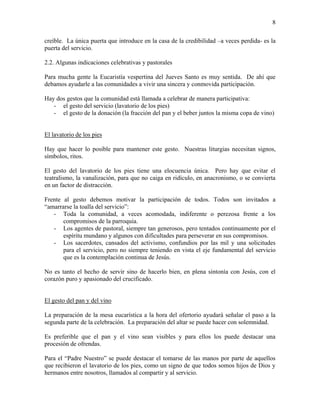 8
creíble. La única puerta que introduce en la casa de la credibilidad –a veces perdida- es la
puerta del servicio.
2.2. Algunas indicaciones celebrativas y pastorales
Para mucha gente la Eucaristía vespertina del Jueves Santo es muy sentida. De ahí que
debamos ayudarle a las comunidades a vivir una sincera y conmovida participación.
Hay dos gestos que la comunidad está llamada a celebrar de manera participativa:
- el gesto del servicio (lavatorio de los pies)
- el gesto de la donación (la fracción del pan y el beber juntos la misma copa de vino)
El lavatorio de los pies
Hay que hacer lo posible para mantener este gesto. Nuestras liturgias necesitan signos,
símbolos, ritos.
El gesto del lavatorio de los pies tiene una elocuencia única. Pero hay que evitar el
teatralismo, la vanalización, para que no caiga en ridículo, en anacronismo, o se convierta
en un factor de distracción.
Frente al gesto debemos motivar la participación de todos. Todos son invitados a
“amarrarse la toalla del servicio”:
- Toda la comunidad, a veces acomodada, indiferente o perezosa frente a los
compromisos de la parroquia.
- Los agentes de pastoral, siempre tan generosos, pero tentados continuamente por el
espíritu mundano y algunos con dificultades para perseverar en sus compromisos.
- Los sacerdotes, cansados del activismo, confundios por las mil y una solicitudes
para el servicio, pero no siempre teniendo en vista el eje fundamental del servicio
que es la contemplación continua de Jesús.
No es tanto el hecho de servir sino de hacerlo bien, en plena sintonía con Jesús, con el
corazón puro y apasionado del crucificado.
El gesto del pan y del vino
La preparación de la mesa eucarística a la hora del ofertorio ayudará señalar el paso a la
segunda parte de la celebración. La preparación del altar se puede hacer con solemnidad.
Es preferible que el pan y el vino sean visibles y para ellos los puede destacar una
procesión de ofrendas.
Para el “Padre Nuestro” se puede destacar el tomarse de las manos por parte de aquellos
que recibieron el lavatorio de los pies, como un signo de que todos somos hijos de Dios y
hermanos entre nosotros, llamados al compartir y al servicio.
 