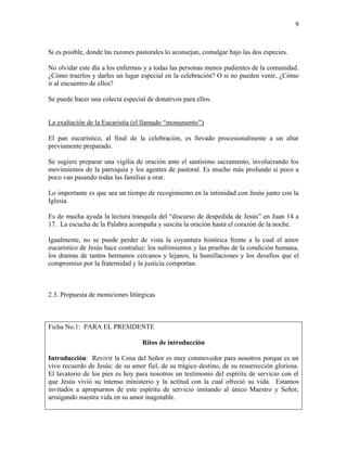 9
Si es posible, donde las razones pastorales lo aconsejan, comulgar bajo las dos especies.
No olvidar este día a los enfermos y a todas las personas menos pudientes de la comunidad.
¿Cómo traerlos y darles un lugar especial en la celebración? O si no pueden venir, ¿Cómo
ir al encuentro de ellos?
Se puede hacer una colecta especial de donativos para ellos.
La exaltación de la Eucaristía (el llamado “monumento”)
El pan eucarístico, al final de la celebración, es llevado procesionalmente a un altar
previamente preparado.
Se sugiere preparar una vigilia de oración ante el santísimo sacramento, involucrando los
movimientos de la parroquia y los agentes de pastoral. Es mucho más profundo si poco a
poco van pasando todas las familias a orar.
Lo importante es que sea un tiempo de recogimiento en la intimidad con Jesús junto con la
Iglesia.
Es de mucha ayuda la lectura tranquila del “discurso de despedida de Jesús” en Juan 14 a
17. La escucha de la Palabra acompaña y suscita la oración hasta el corazón de la noche.
Igualmente, no se puede perder de vista la coyuntura histórica frente a la cual el amor
eucarístico de Jesús hace contraluz: los sufrimientos y las pruebas de la condición humana,
los dramas de tantos hermanos cercanos y lejanos, la humillaciones y los desafíos que el
compromiso por la fraternidad y la justicia comportan.
2.3. Propuesta de moniciones litúrgicas
Ficha No.1: PARA EL PRESIDENTE
Ritos de introducción
Introducción: Revivir la Cena del Señor es muy conmovedor para nosotros porque es un
vivo recuerdo de Jesús: de su amor fiel, de su trágico destino, de su resurrección gloriosa.
El lavatorio de los pies es hoy para nosotros un testimonio del espíritu de servicio con el
que Jesús vivió su intenso ministerio y la actitud con la cual ofreció su vida. Estamos
invitados a apropiarnos de este espíritu de servicio imitando al único Maestro y Señor,
arraigando nuestra vida en su amor inagotable.
 