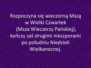 Rozpoczyna się wieczorną Mszą
w Wielki Czwartek
(Msza Wieczerzy Pańskiej),
kończy zaś drugimi nieszporami
po południu Niedzieli
Wielkanocnej.
 