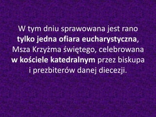 W tym dniu sprawowana jest rano
tylko jedna ofiara eucharystyczna,
Msza Krzyżma świętego, celebrowana
w kościele katedralnym przez biskupa
i prezbiterów danej diecezji.
 