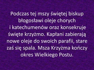 Podczas tej mszy świętej biskup
błogosławi oleje chorych
i katechumenów oraz konsekruje
święte krzyżmo. Kapłani zabierają
nowe oleje do swoich parafii, stare
zaś się spala. Msza Krzyżma kończy
okres Wielkiego Postu.
 