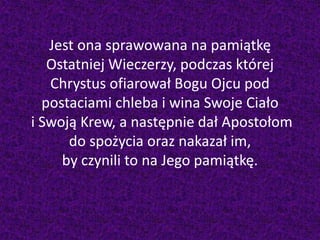 Jest ona sprawowana na pamiątkę
Ostatniej Wieczerzy, podczas której
Chrystus ofiarował Bogu Ojcu pod
postaciami chleba i wina Swoje Ciało
i Swoją Krew, a następnie dał Apostołom
do spożycia oraz nakazał im,
by czynili to na Jego pamiątkę.
 