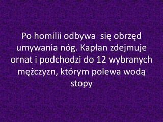 Po homilii odbywa się obrzęd
umywania nóg. Kapłan zdejmuje
ornat i podchodzi do 12 wybranych
mężczyzn, którym polewa wodą
stopy
 