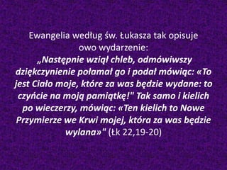 Ewangelia według św. Łukasza tak opisuje
owo wydarzenie:
„Następnie wziął chleb, odmówiwszy
dziękczynienie połamał go i podał mówiąc: «To
jest Ciało moje, które za was będzie wydane: to
czyńcie na moją pamiątkę!" Tak samo i kielich
po wieczerzy, mówiąc: «Ten kielich to Nowe
Przymierze we Krwi mojej, która za was będzie
wylana»" (Łk 22,19-20)
 