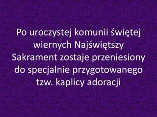 Po uroczystej komunii świętej
wiernych Najświętszy
Sakrament zostaje przeniesiony
do specjalnie przygotowanego
tzw. kaplicy adoracji
 