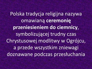 Polska tradycja religijna nazywa
omawianą ceremonię
przeniesieniem do ciemnicy,
symbolizującej trudny czas
Chrystusowej modlitwy w Ogrójcu,
a przede wszystkim zniewagi
doznawane podczas przesłuchania
 