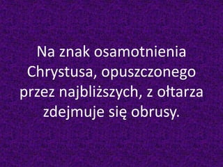 Na znak osamotnienia
Chrystusa, opuszczonego
przez najbliższych, z ołtarza
zdejmuje się obrusy.
 