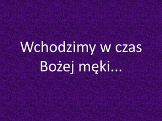 Wchodzimy w czas
Bożej męki...
 