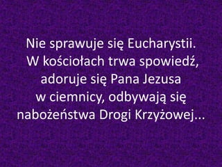 Nie sprawuje się Eucharystii.
W kościołach trwa spowiedź,
adoruje się Pana Jezusa
w ciemnicy, odbywają się
nabożeństwa Drogi Krzyżowej...
 